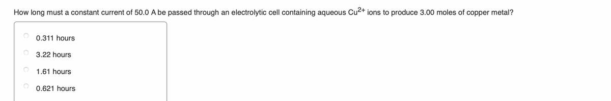 How long must a constant current of 50.0 A be passed through an electrolytic cell containing aqueous Cu2+ ions to produce 3.00 moles of copper metal?
0.311 hours
3.22 hours
1.61 hours
0.621 hours
