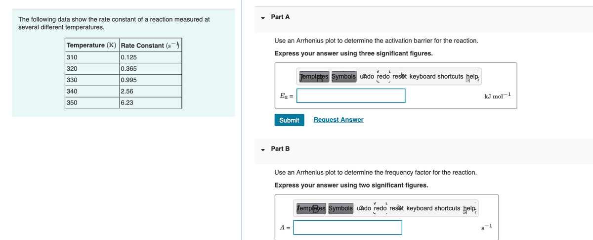 Part A
The following data show the rate constant of a reaction measured at
several different temperatures.
Use an Arrhenius plot to determine the activation barrier for the reaction.
Temperature (K) Rate Constant (s)
Express your answer using three significant figures.
310
0.125
320
0.365
Jemplates Symbols uado redo reset keyboard shortcuts help,
330
0.995
340
2.56
Ea =
kJ mol-1
350
6.23
Submit
Request Answer
Part B
Use an Arrhenius plot to determine the frequency factor for the reaction.
Express your answer using two significant figures.
Templates Symbols uado redo reset keyboard shortcuts help,
A =
s-1
