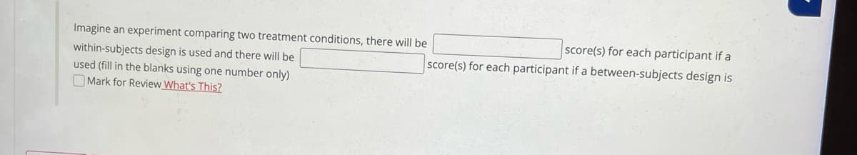 Imagine an experiment comparing two treatment conditions, there will be
score(s) for each participant if a
within-subjects design is used and there will be
used (fill in the blanks using one number only)
O Mark for Review What's This?
score(s) for each participant if a between-subjects design is
