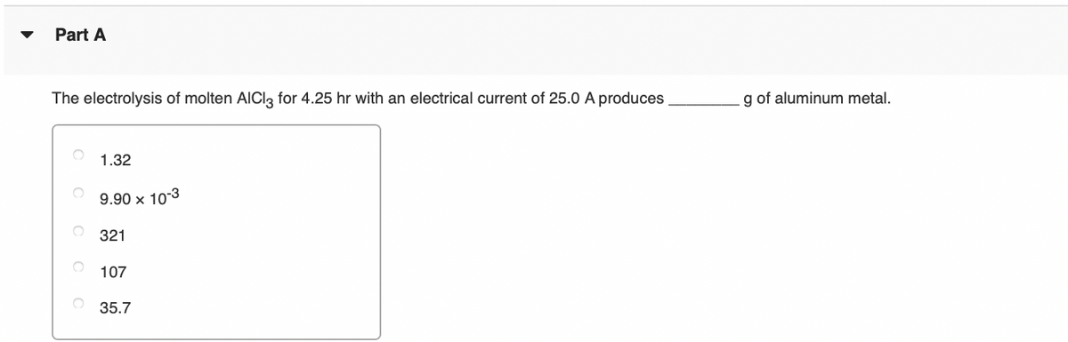 Part A
The electrolysis of molten AIClą for 4.25 hr with an electrical current of 25.0 A produces
g of aluminum metal.
1.32
9.90 x 10-3
321
107
35.7
