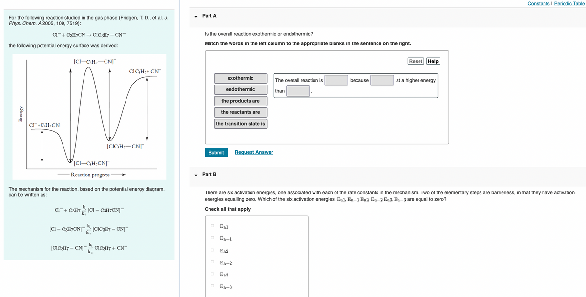 Constants I Periodic Table
Part A
For the following reaction studied in the gas phase (Fridgen, T. D., et al. J.
Phys. Chem. A 2005, 109, 7519):
Ci-+ C3H7CN → C1C3H7+ CN-
Is the overall reaction exothermic or endothermic?
Match the words in the left column to the appropriate blanks in the sentence on the right.
the following potential energy surface was derived:
[Cl–C;H;-CN]¯
Reset Help
ClC;H,+ CN
exothermic
The overall reaction is
because
at a higher energy
endothermic
than
the products are
the reactants are
Cl +C;H¬CN
the transition state is
[CIC;H,-CN]
Submit
Request Answer
[Cl–C;H;CN]
Reaction progress
Part B
The mechanism for the reaction, based on the potential energy diagram,
There are six activation energies, one associated with each of the rate constants in the mechanism. Two of the elementary steps are barrierless, in that they have activation
can be written as:
energies equalling zero. Which of the six activation energies, Eal, Ea–1 Ea2 Ea-2 Ea3 Ea-3 are equal to zero?
k
Ci¯+ C3H7 [Cl – C3H7CN]-
Check all that apply.
k
[CIC3H7 – CN]
Eal
[Cl – C3H7CN]
k,
Ea-1
[CIC3H7 – CN]
CIC3H7+ CN
Ea2
Еa-2
Ea3
Ea-3
Energy
