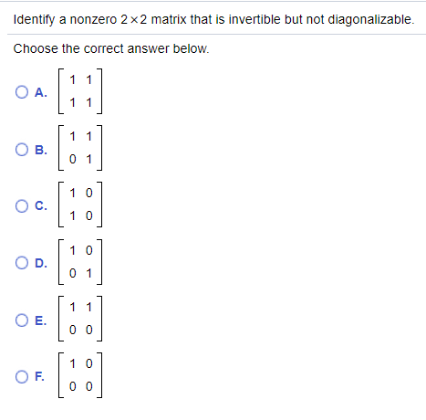 Identify a nonzero 2x2 matrix that is invertible but not diagonalizable.
Choose the correct answer below.
1 1
O A.
1 1
1 1
OB.
0 1
1 0
Oc.
1 0
1 0
OD.
0 1
1 1
OE.
0 0
[:]
1 0
OF.
0 0

