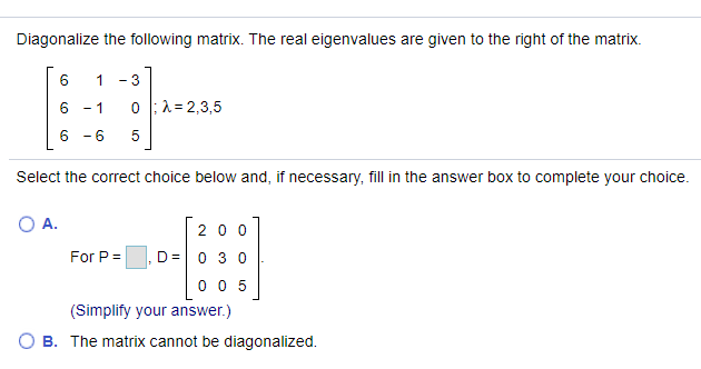 Diagonalize the following matrix. The real eigenvalues are given to the right of the matrix.
1
- 3
6 - 1
0 :1= 2,3,5
6 - 6
5
Select the correct choice below and, if necessary, fill in the answer box to complete your choice.
O A.
200
For P =
D =0 3 0
0 0 5
(Simplify your answer.)
B. The matrix cannot be diagonalized.
