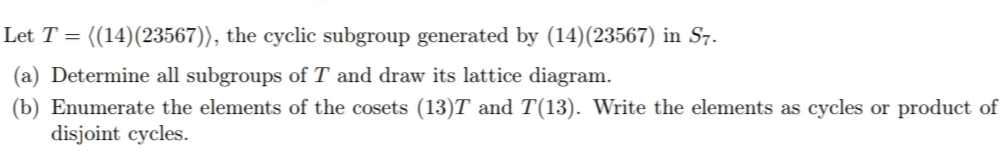 Let T = ((14)(23567)), the cyclic subgroup generated by (14)(23567) in S7.
(a) Determine all subgroups of T and draw its lattice diagram.
(b) Enumerate the elements of the cosets (13)T and T(13). Write the elements as cycles or product of
disjoint cycles.
