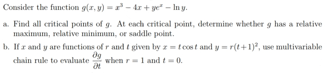 Consider the function g(x, y) = x³ – 4x + ye² – In y.
a. Find all critical points of g. At each critical point, determine whether g has a relative
maximum, relative minimum, or saddle point.
b. If x and y are functions of r and t given by x = t cos t and y = r(t+1)², use multivariable
when r = 1 and t = 0.
Ət
chain rule to evaluate

