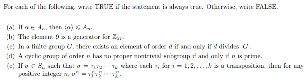 For each of the following, write TRUE if the statement is always true. Otherwise, write FALSE.
(a) If a E An, then (a) < An-
(b) The element 9 is a generator for Z57.
(c) In a finite group G, there exists an element of order d if and only if d divides |G|.
(d) A cyclic group of order n has no proper nontrivial subgroup if and only if n is prime.
(e) If o e Sn such that o = T1T2 · · Tk where each T; for i = 1,2, .., k is a transposition, then for any
positive integer n, o" = Tf'T" . .- T.
