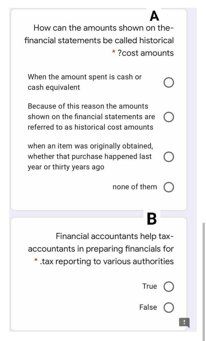 A
How can the amounts shown on the-
financial statements be called historical
?cost amounts
When the amount spent is cash or
cash equivalent
Because of this reason the amounts
shown on the financial statements are
referred to as historical cost amounts
when an item was originally obtained,
whether that purchase happened last
year or thirty years ago
none of them
Financial accountants help tax-
accountants in preparing financials for
.tax reporting to various authorities
True
False
