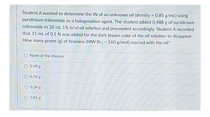 Student A wanted to determine the IN of an unknown oil (density - 0.85 g/ml) using
pyridinium tribromide as a halogenation agent. The student added 0.488 g of pyridinium
tribromide in 20 mL 1% (v/v) oil solution and proceeded accordingly. Student A recorded
that 31 ml of 0.1 N was added for the dark brown color of the oil solution to disappear.
How many grams (g) of bromine (MW Br2 = 160 g/mol) reacted with the oil?
O None of the choices
O 0.49 8
O 0.74 g
O 0.24 g
O 0.81 g
