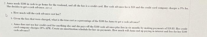2 Anna needs S100 in cash to go home for the weekend, and all she has is a credit card. Her cash advance fee is S10 and the credit card company charges a 3% fee.
She decides to get a cash advance. aosa
a How much will the cash advance cost her?
b Given the fees that were charged, what is the true cost as a percentage of the Sl00 for Anna to get a cash advance?
e Anna does not use her credit card for anything else and she pays off the $100 cash advance plus fees in six months by making payments of S19.83. Her credit
card company charges 18% APR. Create an amortization schedule for her six payments. How much will Anna end up paying in interest and fees for her S100
cash advance?
