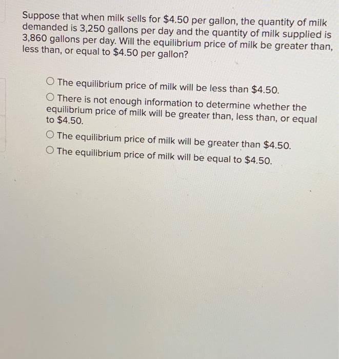 Suppose that when milk sells for $4.50 per gallon, the quantity of milk
demanded is 3,250 gallons per day and the quantity of milk supplied is
3,860 gallons per day. Will the equilibrium price of milk be greater than,
less than, or equal to $4.50 per gallon?
O The equilibrium price of milk will be less than $4.50.
O There is not enough information to determine whether the
equilibrium price of milk will be greater than, less than, or equal
to $4.50.
O The equilibrium price of milk will be greater than $4.50.
O The equilibrium price of milk will be equal to $4.50.
