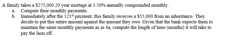 A family takes a S275,000 20 year mortage at 3.50% annually compounded monthly.
a. Compute their monthly payments.
b. Immediately after the 121 payment, this family receives a $55,000 from an inheritance. They
decide to put this entire amount against the amount they owe. Given that the bank expects them to
maintain the same monthly payments as in 4a, compute the length of time (months) it will take to
pay the laon off.
