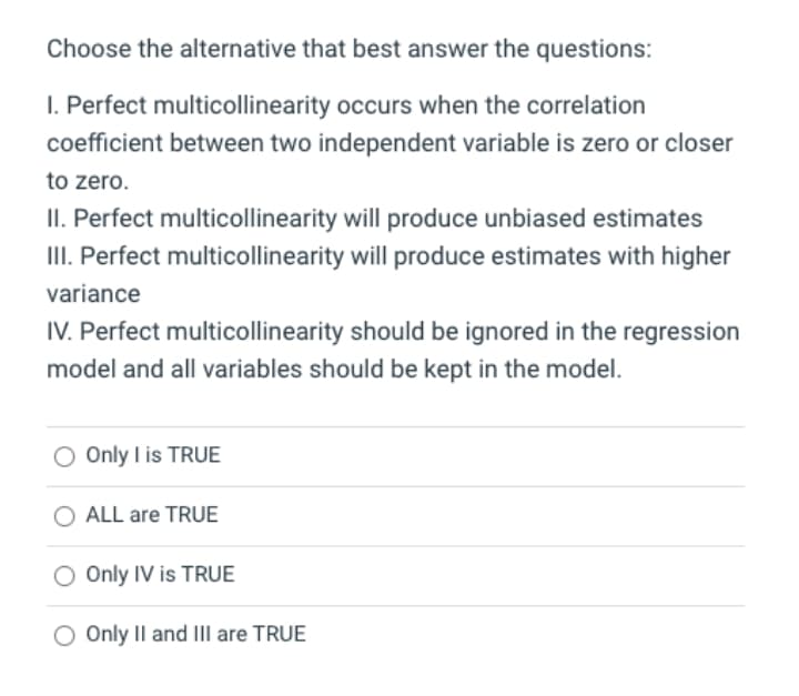 Choose the alternative that best answer the questions:
I. Perfect multicollinearity occurs when the correlation
coefficient between two independent variable is zero or closer
to zero.
II. Perfect multicollinearity will produce unbiased estimates
II. Perfect multicollinearity will produce estimates with higher
variance
IV. Perfect multicollinearity should be ignored in the regression
model and all variables should be kept in the model.
O Only I is TRUE
ALL are TRUE
Only IV is TRUE
O Only Il and III are TRUE
