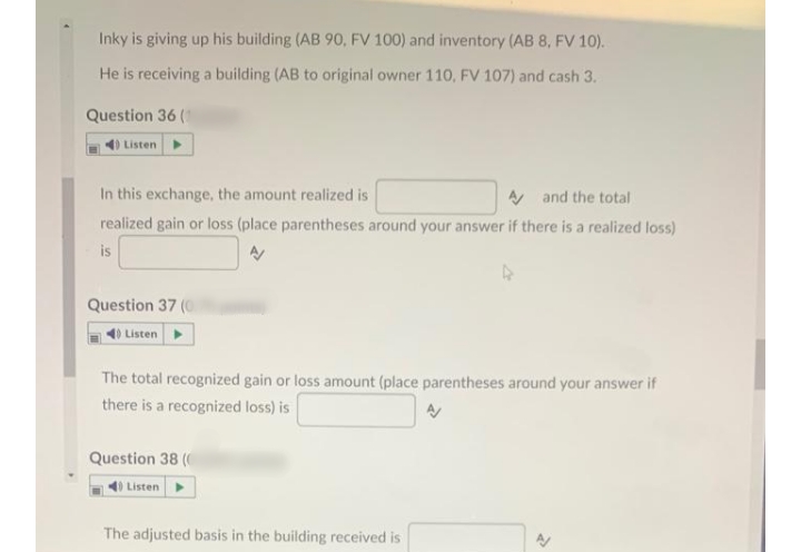 Inky is giving up his building (AB 90, FV 100) and inventory (AB 8, FV 10).
He is receiving a building (AB to original owner 110, FV 107) and cash 3.
Question 36 (1
) Listen
In this exchange, the amount realized is
A and the total
realized gain or loss (place parentheses around your answer if there is a realized loss)
is
Question 37 (0
40 Listen
The total recognized gain or loss amount (place parentheses around your answer if
there is a recognized loss) is
Question 38 (
Listen
The adjusted basis in the building received is
