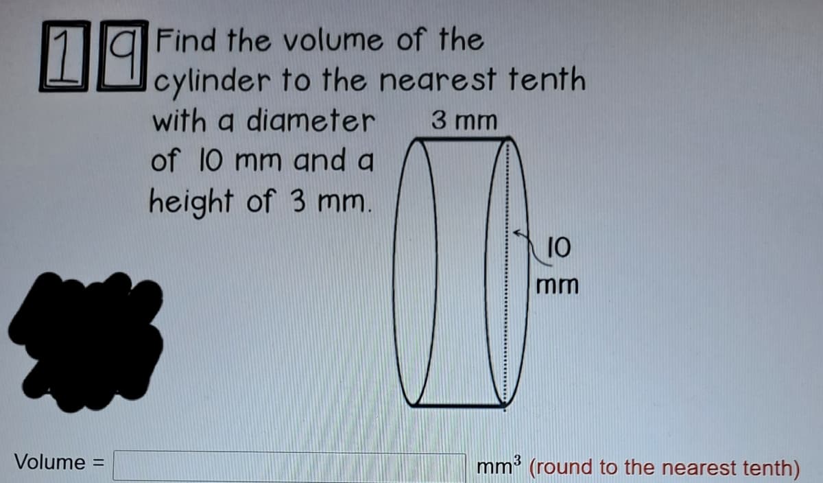 19
Find the volume of the
cylinder to the nearest tenth
with a digmeter
of 10 mm and a
3 mm
height of 3 mm.
10
mm
Volume =
mm3 (round to the nearest tenth)
