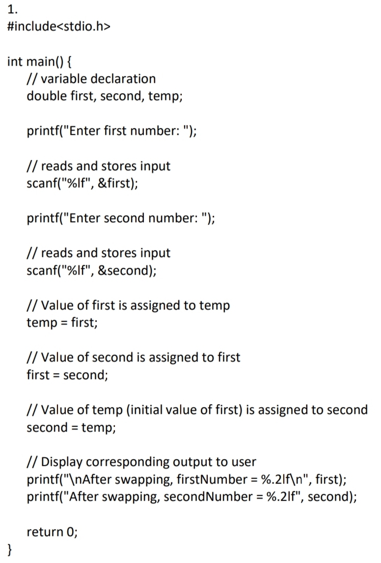 1.
#include<stdio.h>
int main() {
// variable declaration
double first, second, temp;
printf("Enter first number: ");
// reads and stores input
scanf("%lf", &first);
printf("Enter second number: ");
// reads and stores input
scanf("%lf", &second);
// Value of first is assigned to temp
temp = first;
%3D
// Value of second is assigned to first
first = second;
// Value of temp (initial value of first) is assigned to second
second =
temp;
// Display corresponding output to user
printf("\nAfter swapping, firstNumber = %.2lf\n", first);
printf("After swapping, secondNumber = %.2lf", second);
%3D
return 0;
}
