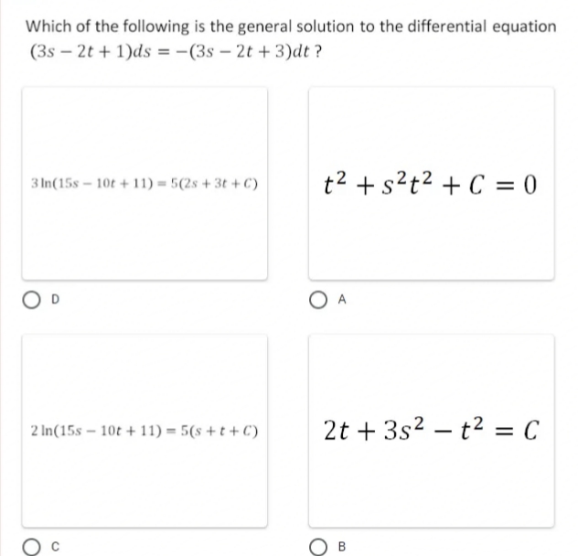 Which of the following is the general solution to the differential equation
(3s – 2t + 1)ds = -(3s – 2t + 3)dt ?
3 In(15s – 10t + 11) = 5(2s + 3t + C)
t2 + s?t2 + C = 0
2 In(15s – 10t + 11) = 5(s + t + C)
2t + 3s2 – t2 = C
