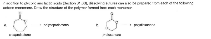 In addition to glycolic and lactic acids (Section 31.6B), dissolving sutures can also be prepared from each of the following
lactone monomers. Draw the structure of the polymer formed from each monomer.
a.
polycaprolactone
b.
polydioxanone
E-caprolactone
p-dioxanone
