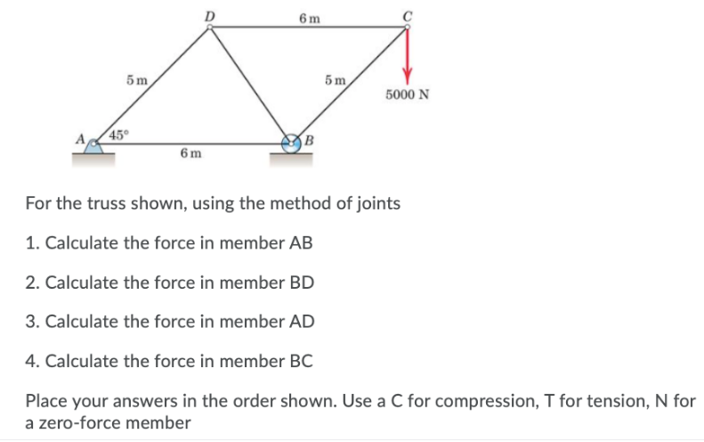 D
6 m
5m
5 m
5000 N
45°
B
6 m
For the truss shown, using the method of joints
1. Calculate the force in member AB
2. Calculate the force in member BD
3. Calculate the force in member AD
4. Calculate the force in member BC
Place your answers in the order shown. Use a C for compression, T for tension, N for
a zero-force member
