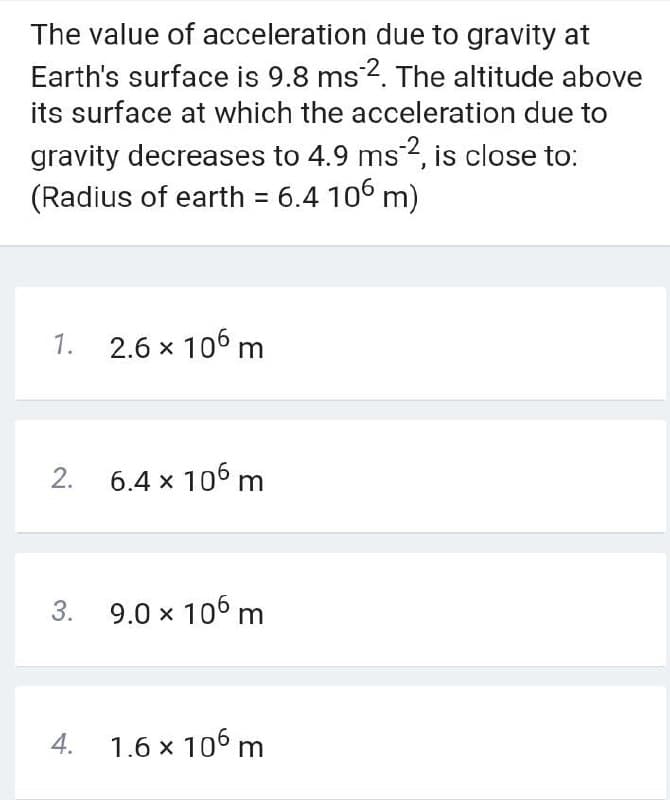 The value of acceleration due to gravity at
Earth's surface is 9.8 ms 2. The altitude above
its surface at which the acceleration due to
gravity decreases to 4.9 ms2, is close to:
(Radius of earth = 6.4 106 m)
%3D
1. 2.6 x 106 m
2. 6.4 x 106 m
3. 9.0 x 106 m
4. 1.6 x 106 m
