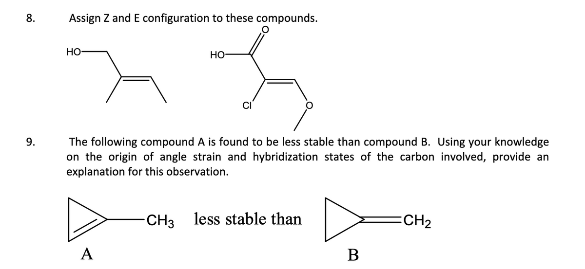 Assign Z and E configuration to these compounds.
HO
HO-
रुद्र
9.
The following compound A is found to be less stable than compound B. Using your knowledge
on the origin of angle strain and hybridization states of the carbon involved, provide an
explanation for this observation.
CH3 less stable than
:CH2
A
B
8.