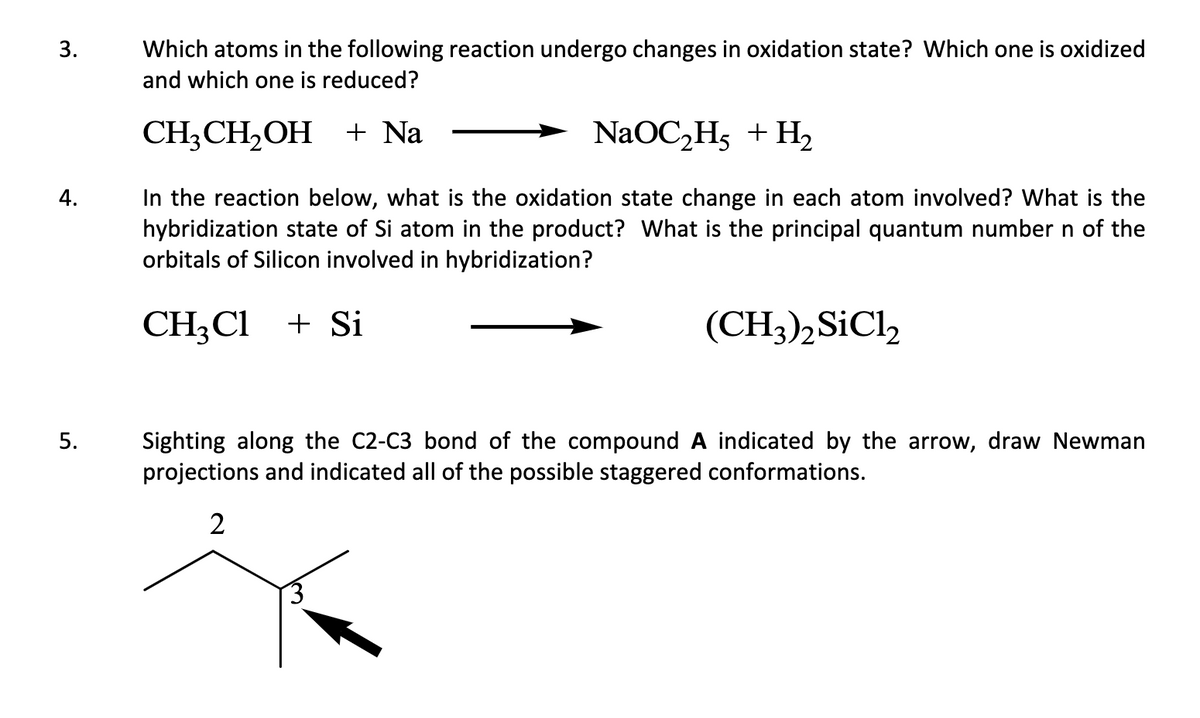 3.
Which atoms in the following reaction undergo changes in oxidation state? Which one is oxidized
and which one is reduced?
CH3CH₂OH + Na
NaOC₂H₂ + H₂
4.
In the reaction below, what is the oxidation state change in each atom involved? What is the
hybridization state of Si atom in the product? What is the principal quantum number n of the
orbitals of Silicon involved in hybridization?
CH₂Cl + Si
(CH3)2 SiC12
5.
Sighting along the C2-C3 bond of the compound A indicated by the arrow, draw Newman
projections and indicated all of the possible staggered conformations.
2