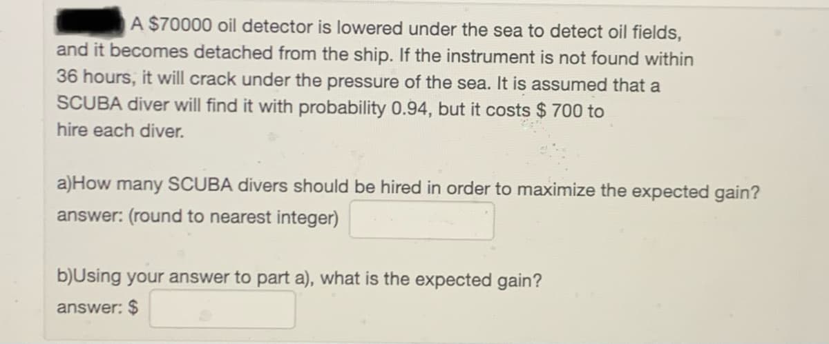 A $70000 oil detector is lowered under the sea to detect oil fields,
and it becomes detached from the ship. If the instrument is not found within
36 hours, it will crack under the pressure of the sea. It is assumed that a
SCUBA diver will find it with probability 0.94, but it costs $ 700 to
hire each diver.
a)How many SCUBA divers should be hired in order to maximize the expected gain?
answer: (round to nearest integer)
b)Using your answer to part a), what is the expected gain?
answer: $
