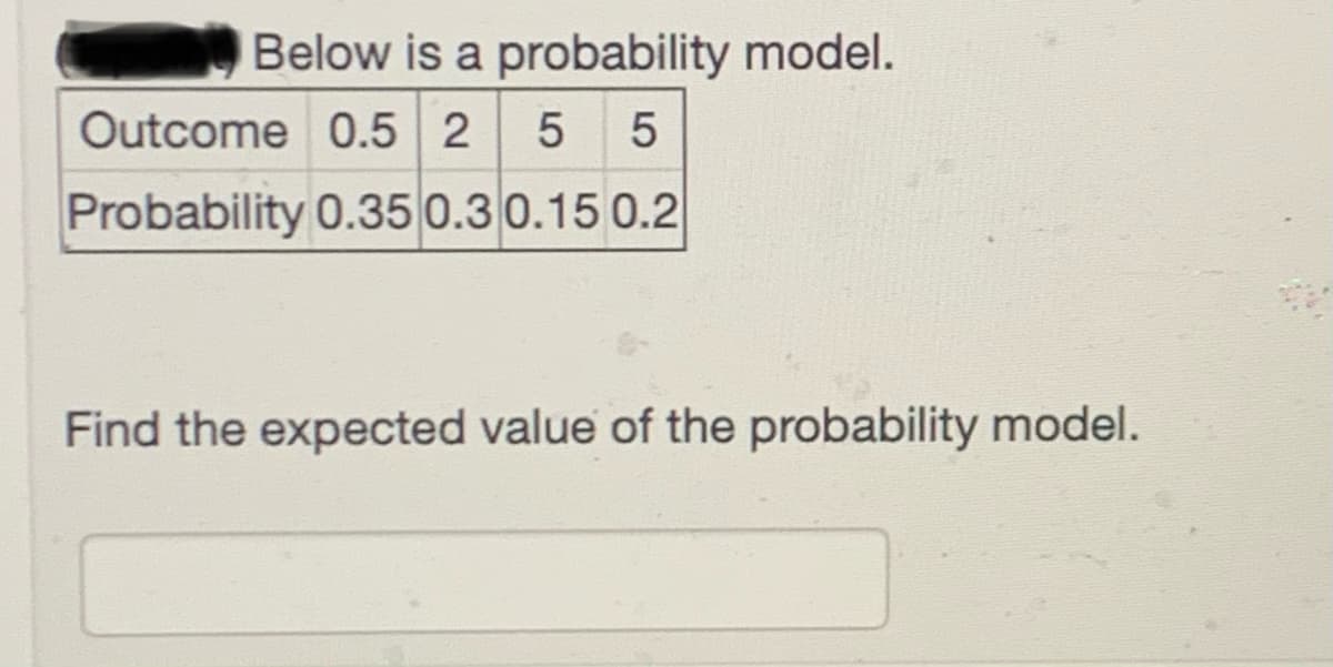 Below is a probability model.
Outcome 0.5 2 5 5
Probability 0.35 0.30.15 0.2
Find the expected value of the probability model.

