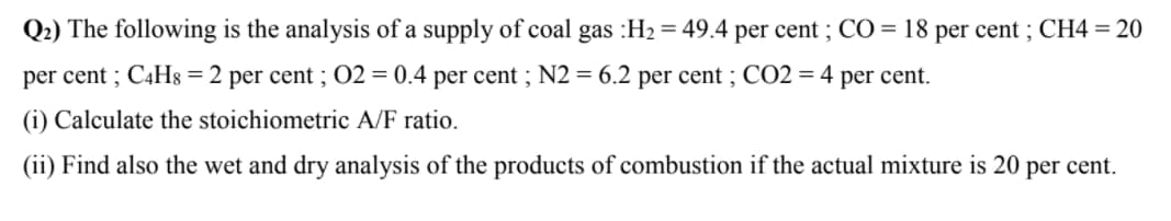 Q2) The following is the analysis of a supply of coal gas :H2 = 49.4 per cent ; CO = 18 per cent ; CH4 = 20
per cent ; C4H8 = 2 per cent ; 02 = 0.4 per cent ; N2 = 6.2 per cent ; CO2 = 4 per cent.
(i) Calculate the stoichiometric A/F ratio.
(ii) Find also the wet and dry analysis of the products of combustion if the actual mixture is 20 per cent.
