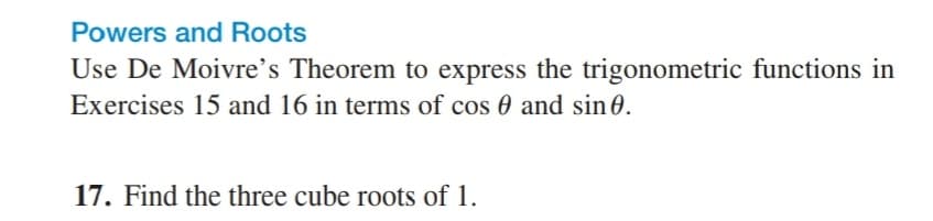 Powers and Roots
Use De Moivre's Theorem to express the trigonometric functions in
Exercises 15 and 16 in terms of cos 0 and sin0.
17. Find the three cube roots of 1.
