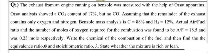 Q1) The exhaust from an engine running on benzole was measured with the help of Orsat apparatus.
Orsat analysis showed a CO2 content of 17%, but no CO. Assuming that the remainder of the exhaust
contains only oxygen and nitrogen. Benzole mass analysis is C = 88% and H2 12%. Actual Air/Fuel
ratio and the number of moles of oxygen required for the combustion was found to be A/F = 18.5 and
%3D
was 0.23 mole respectively. Write the chemical of the combustion of the fuel and then find the the
equivalence ratio,Ø and stoichiometric ratio, 2. State wheather the mixture is rich or lean.
