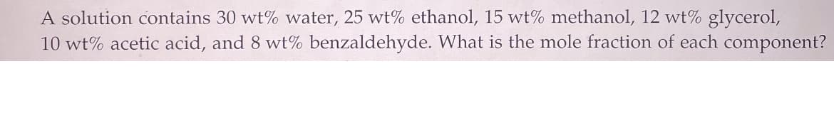 A solution contains 30 wt% water, 25 wt% ethanol, 15 wt% methanol, 12 wt% glycerol,
10 wt% acetic acid, and 8 wt% benzaldehyde. What is the mole fraction of each component?
