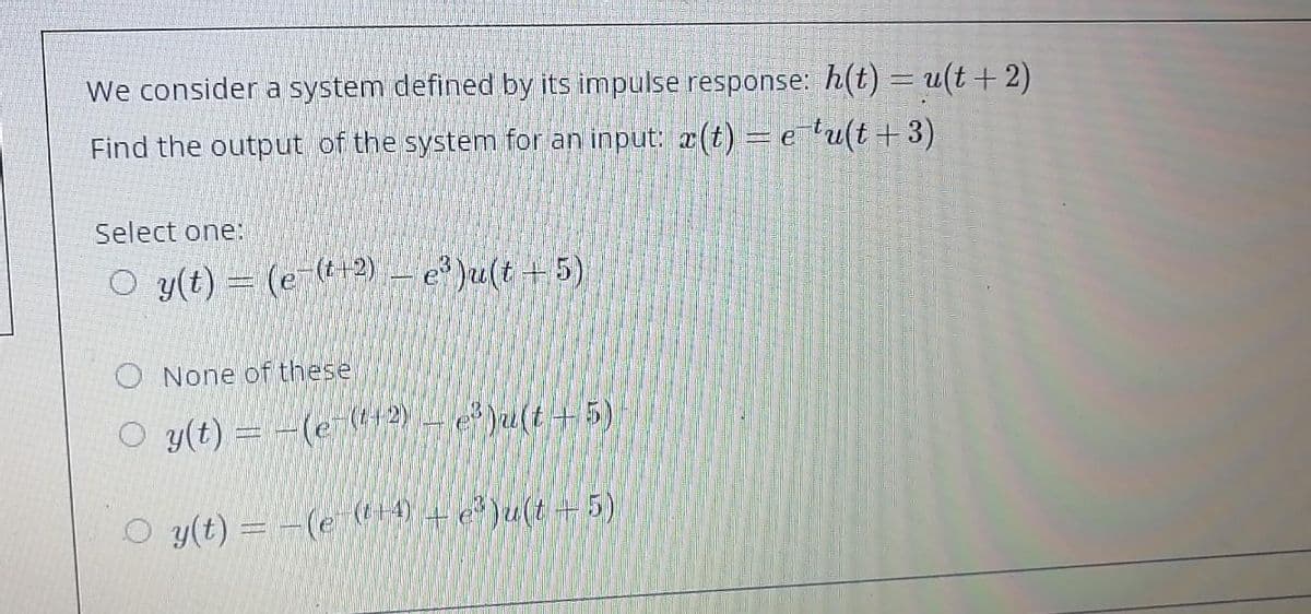 We consider a system defined by its impulse response: h(t) = u(t+ 2)
Find the output of the system for an input: a(t) =elu(t+3)
Select one:
O y(t) = (e-(t+2) – e³ )u(t +5)
O None of these
O y(t) = -(e-12Y- e* )u(t+ 5).
O y(t) = -(e 4+ e )u(t+5)
