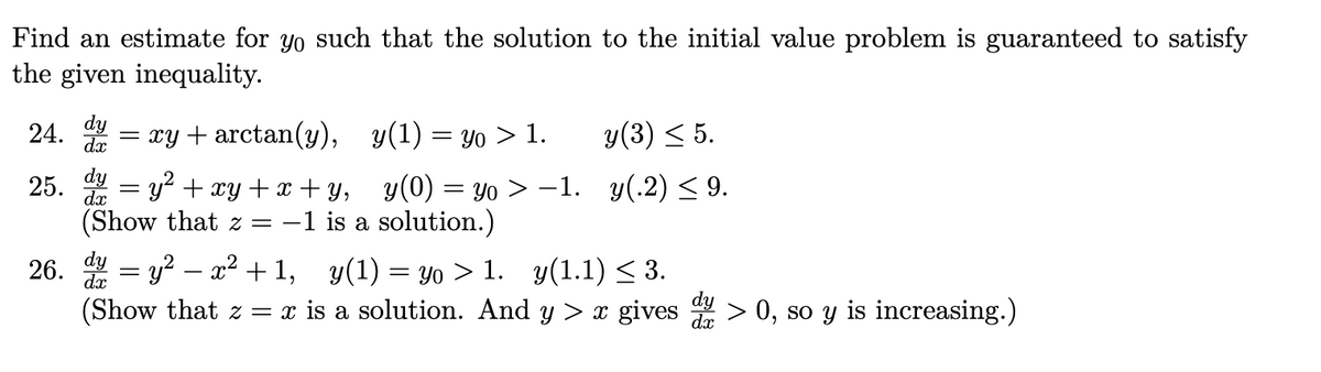 Find an estimate for yo such that the solution to the initial value problem is guaranteed to satisfy
the given inequality.
24. = xy + arctan(y), y(1) = yo > 1.
dx
y(3) < 5.
25. = y? + xy+x + y, y(0) = yo > –1. y(.2) < 9.
(Show that z = –
-1 is a solution.)
26. = y? – x2 + 1, y(1) = yo > 1. y(1.1) < 3.
(Show that z = x is a solution. And y > x gives > 0, so y is increasing.)

