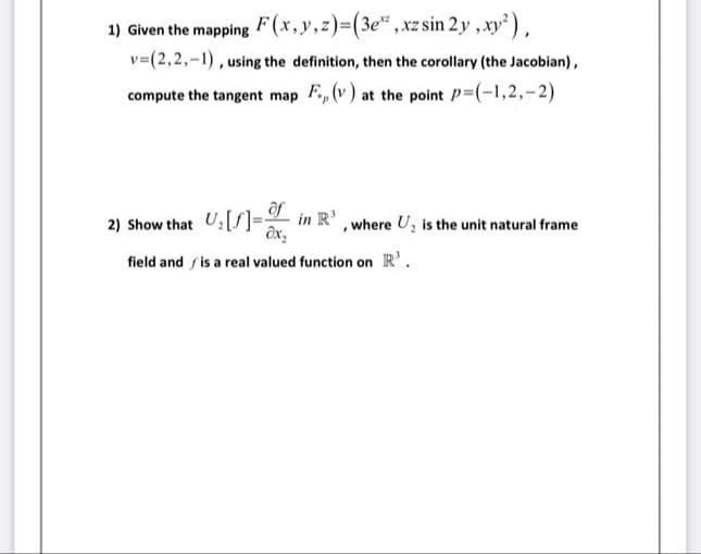 1) Given the mapping F(x,y,z)3(3e",xz sin 2y ,xy),
v=(2,2,-1), using the definition, then the corollary (the Jacobian),
compute the tangent map F., (v) at the point P-(-1,2,-2)
ôf
2) Show that U:[S]- in R',where U, is the unit natural frame
ôx,
field and / is a real valued function on R'.
