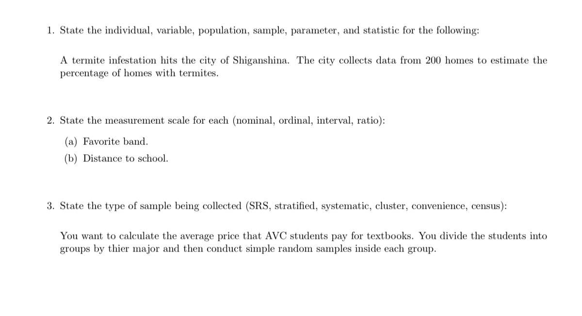 1. State the individual, variable, population, sample, parameter, and statistic for the following:
A termite infestation hits the city of Shiganshina. The city collects data from 200 homes to estimate the
percentage of homes with termites.
2. State the measurement scale for each (nominal, ordinal, interval, ratio):
(a) Favorite band.
(b) Distance to school.
3. State the type of sample being collected (SRS, stratified, systematic, cluster, convenience, census):
You want to calculate the average price that AVC students pay for textbooks. You divide the students into
groups by thier major and then conduct simple random samples inside each group.
