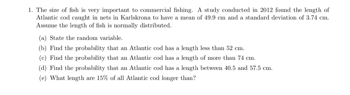 1. The size of fish is very important to commercial fishing. A study conducted in 2012 found the length of
Atlantic cod caught in nets in Karlskrona to have a mean of 49.9 cm and a standard deviation of 3.74 cm.
Assume the length of fish is normally distributed.
(a) State the random variable.
(b) Find the probability that an Atlantic cod has a length less than 52 cm.
(c) Find the probability that an Atlantic cod has a length of more than 74 cm.
(d) Find the probability that an Atlantic cod has a length between 40.5 and 57.5 cm.
(e) What length are 15% of all Atlantic cod longer than?
