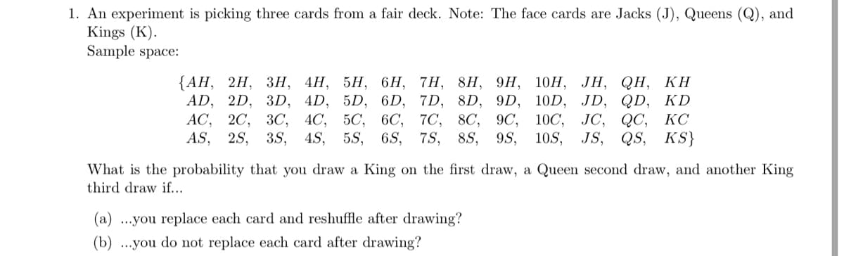 1. An experiment is picking three cards from a fair deck. Note: The face cards are Jacks (J), Queens (Q), and
Kings (K).
Sample space:
2H, ЗН, 4Н, 5Н, 6Н, 7H, 8H, 9H, 10Н, ЈН, QH, КН
{АН,
AD, 2D, 3D, 4D, 5D, 6D, 7D, 8D, 9D, 10D, JD, QD, KD
AC,
JC, QC, КС
JS, QS, KS}
20, ЗС, 4С, 5C, 6C, 7С, 8C, 9C, 10С,
AS,
2S, 3S, 4S, 5S, 6S, 7S,
8S,
9S,
10S,
What is the probability that you draw a King on the first draw, a Queen second draw, and another King
third draw if...
(a) ...you replace each card and reshuffle after drawing?
(b) ...you do not replace each card after drawing?
