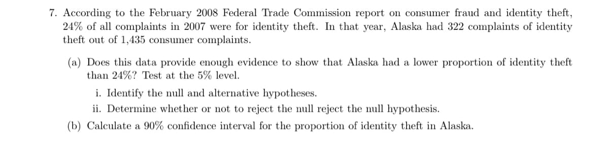 7. According to the February 2008 Federal Trade Commission report on consumer fraud and identity theft,
24% of all complaints in 2007 were for identity theft. In that year, Alaska had 322 complaints of identity
theft out of 1,435 consumer complaints.
(a) Does this data provide enough evidence to show that Alaska had a lower proportion of identity theft
than 24%? Test at the 5% level.
i. Identify the null and alternative hypotheses.
ii. Determine whether or not to reject the null reject the null hypothesis.
(b) Calculate a 90% confidence interval for the proportion of identity theft in Alaska.
