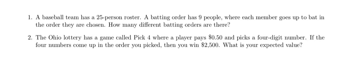 1. A baseball team has a 25-person roster. A batting order has 9 people, where each member goes up to bat in
the order they are chosen. How many different batting orders are there?
2. The Ohio lottery has a game called Pick 4 where a player pays $0.50 and picks a four-digit number. If the
four numbers come up in the order you picked, then you win $2,500. What is your expected value?
