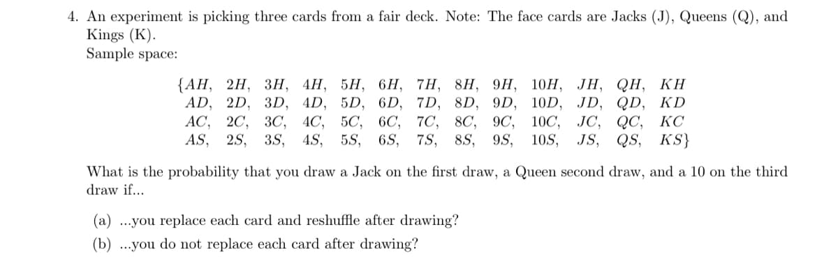 4. An experiment is picking three cards from a fair deck. Note: The face cards are Jacks (J), Queens (Q), and
Kings (K).
Sample space:
{АН, 2H, Зн, 4Н, 5Н, 6H, 7H, 8H, 9H, 10Н, ЈН, QH, KH
AD, 2D, 3D, 4D, 5D, 6D, 7D, 8D, 9D, 10D, JD, QD, KD
АС, 20, ЗС, 4С, 50, 6C, 70, 8C,
9C, 10C, JC, QC,
KC
AS, 2S, 3S,
4S,
5S,
6.S,
7S,
8S,
9S,
10S, JS, QS, KS}
What is the probability that you draw a Jack on the first draw, a Queen second draw, and a 10 on the third
draw if...
(a) ...you replace each card and reshuffle after drawing?
(b) ...you do not replace each card after drawing?
