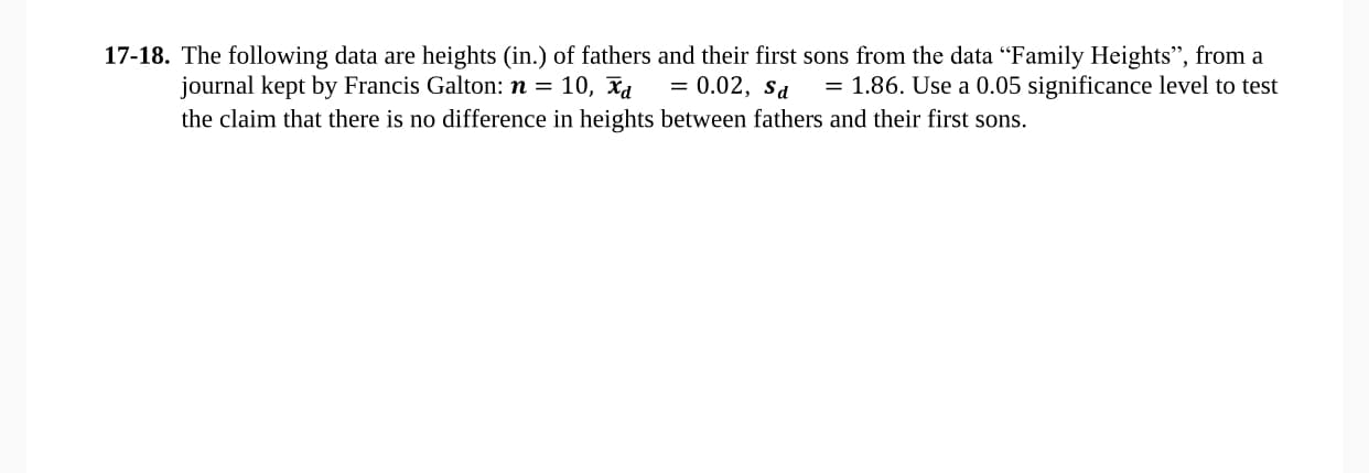 The following data are heights (in.) of fathers and their first sons from the data "Family Heights", from a
journal kept by Francis Galton: n = 10, xa
the claim that there is no difference in heights between fathers and their first sons.
= 0.02, sa
= 1.86. Use a 0.05 significance level to test
