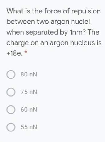 What is the force of repulsion
between two argon nuclei
when separated by 1nm? The
charge on an argon nucleus is
+18e. *
80 nN
75 nN
60 nN
55 nN
