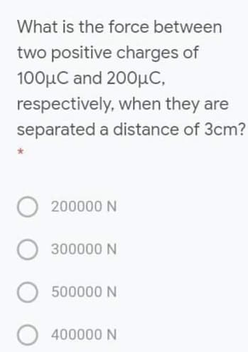 What is the force between
two positive charges of
100μC and 200μC,
respectively, when they are
separated a distance of 3cm?
200000 N
300000 N
500000 N
400000 N
