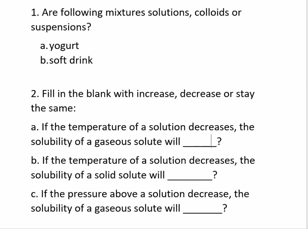 1. Are following mixtures solutions, colloids or
suspensions?
a. yogurt
b.soft drink
2. Fill in the blank with increase, decrease or stay
the same:
a. If the temperature of a solution decreases, the
solubility of a gaseous solute will
b. If the temperature of a solution decreases, the
solubility of a solid solute will
?
c. If the pressure above a solution decrease, the
solubility of a gaseous solute will
