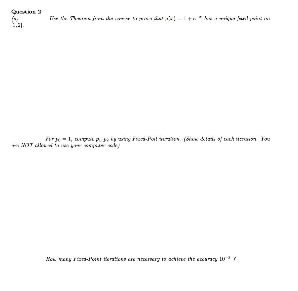 Question 2
(a)
[1, 2].
Use the Theorem from the course to prove that g(x) = 1+ e-® has a unique fixed point on
For po = 1, compute p1, P2 by using Fixed-Poit iteration. (Show details of each iteration. You
are NOT allowed to use your computer code)
How many Fixed-Point iterations are necessary to achieve the accuracy 10-3 ?

