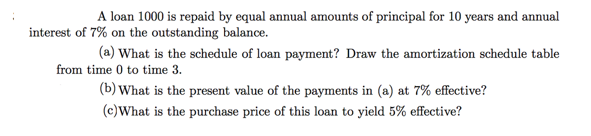 A loan 1000 is repaid by equal annual amounts of principal for 10 years and annual
interest of 7% on the outstanding balance.
(a) What is the schedule of loan payment? Draw the amortization schedule table
from time 0 to time 3.
(b) What is the present value of the payments in (a) at 7% effective?
(c)What is the purchase price of this loan to yield 5% effective?
