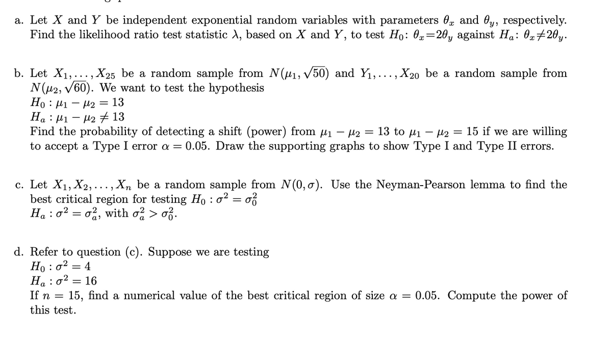 a. Let X and Y be independent exponential random variables with parameters 0g and Oy, respectively.
Find the likelihood ratio test statistic A, based on X and Y, to test Ho: 0=20, against Ha: 0»#20y.
b. Let X1,..., X25 be a random sample from N(u1, V50) and Y1,..., X2o be a random sample from
N(u2, V60). We want to test the hypothesis
Но : Иі — н2 3D 13
На : И1
M2#13
Find the probability of detecting a shift (power) from µi – µ2 = 13 to µi – µ2
to accept a Type I error a = 0.05. Draw the supporting graphs to show Type I and Type II errors.
15 if we are willing
c. Let X1, X2,..., Xn be a random sample from N(0, o). Use the Neyman-Pearson lemma to find the
best critical region for testing Ho : o? = o?
Ha : o2 = o%, with o > o3.
d. Refer to question (c). Suppose we are testing
Но : о?
Н, : о2
= 4
16
If n =
15, find a numerical value of the best critical region of size a = 0.05. Compute the power of
this test.
