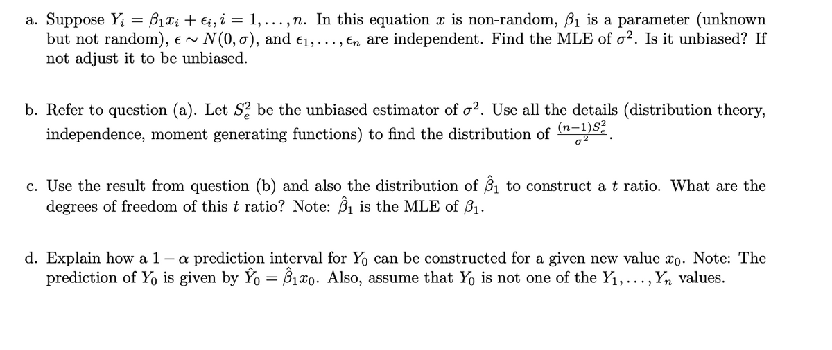 a. Suppose Y; = B1x; + €;, i = 1,...,n. In this equation x is non-random, ß1 is a parameter (unknown
but not random), e ~
not adjust it to be unbiased.
N (0, o), and €1, ..., En are independent. Find the MLE of o². Is it unbiased? If
b. Refer to question (a). Let S2 be the unbiased estimator of o?. Use all the details (distribution theory,
(n-1)S?
independence, moment generating functions) to find the distribution of
c. Use the result from question (b) and also the distribution of 6Bị to construct a t ratio. What are the
degrees of freedom of this t ratio? Note: Bị is the MLE of B1.
- a prediction interval for Y can be constructed for a given new value x0. Note: The
d. Explain how a 1
prediction of Y is given by Yo = B1x0. Also, assume that Yo is not one of the Y1,..., Yn values.
