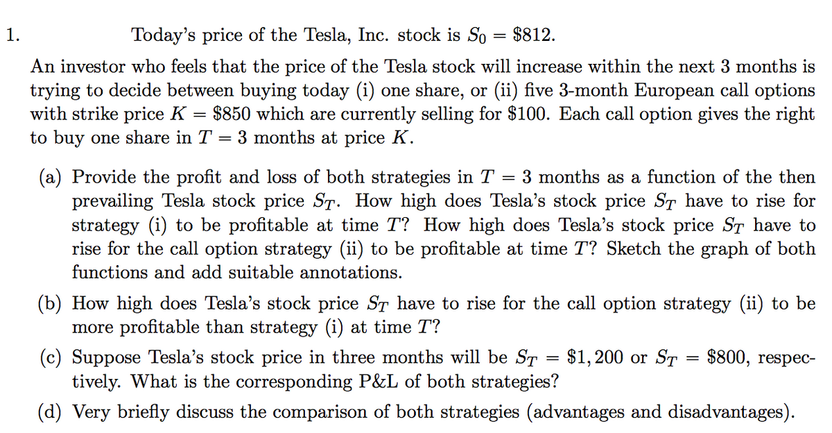 1.
Today's price of the Tesla, Inc. stock is So
$812.
An investor who feels that the price of the Tesla stock will increase within the next 3 months is
trying to decide between buying today (i) one share, or (ii) five 3-month European call options
with strike price K
to buy one share in T = 3 months at price K.
$850 which are currently selling for $100. Each call option gives the right
(a) Provide the profit and loss of both strategies in T
prevailing Tesla stock price ST. How high does Tesla's stock price ST have to rise for
strategy (i) to be profitable at time T? How high does Tesla's stock price ST have to
rise for the call option strategy (ii) to be profitable at time T? Sketch the graph of both
3 months as a function of the then
functions and add suitable annotations.
(b) How
more profitable than strategy (i) at time T?
(c) Suppose Tesla's stock price in three months will be ST
tively. What is the corresponding P&L of both strategies?
igh does Tesla's stock price ST have to rise for the call option strategy (ii) to be
$1, 200 or ST
$800, respec-
(d) Very briefly discuss the comparison of both strategies (advantages and disadvantages).
