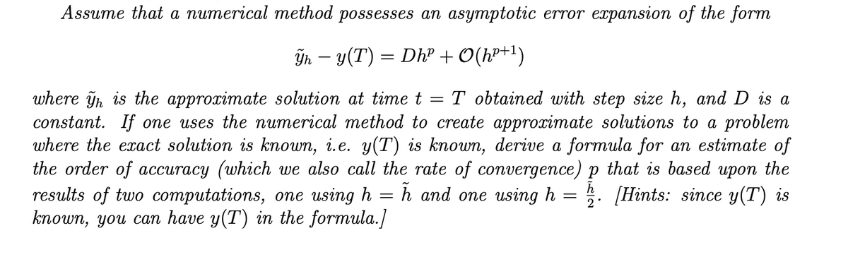Assume that a numerical method possesses an asymptotic error expansion of the form
În – y(T) = Dhº + O(h²+1)
where ỹn is the approximate solution at time t
constant. If one uses the numerical method to create approximate solutions to a problem
where the exact solution is known, i.e. y(T) is known, derive a formula for an estimate of
the order of accuracy (which we also call the rate of convergence) p that is based upon the
results of two computations, one using h
known, you can have y(T) in the formula.]
T obtained with step size h, and D is a
h and one using h = 5. [Hints: since y(T) is
